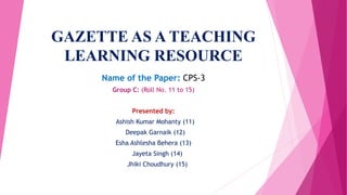 GAZETTE AS A TEACHING
LEARNING RESOURCE
Name of the Paper: CPS-3
Group C: (Roll No. 11 to 15)
Presented by:
Ashish Kumar Mohanty (11)
Deepak Garnaik (12)
Esha Ashlesha Behera (13)
Jayeta Singh (14)
Jhiki Choudhury (15)
 
