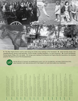 1942	 United	States	Senator,	Harry	S.	Truman	visits.	
       Senator	Truman	walks	early	every	morning,	
       usually	on	the	paths	of	the	Old	Course.

1952	 Before	being	elected	President,	Dwight	
       Eisenhower	visits	The	Homestead,	especially	
       enjoying	golf.

1958	 Senator	Richard	M.	Nixon	visits	to	enjoy	golf	on	
       the	Old	Course.

1960	 Now	Vice	President	Richard	M.	Nixon	visits	to	
       enjoy	more	golf	on	the	Old	Course.

1968	 Lyndon	B.	Johnson	visits	The	Homestead	during	




                                                                                                                                                                                                                                                                                                 10
       his	Presidency	in	May	to	address	a	meeting	of	the	
       Business	Council.

1973	 Governor	of	California,	Ronald	Wilson	Reagan,	




                                                                                                                                                   posed for this photo on one of The Homestead lawns.
       visits	The	Homestead.

1974	 Vice	President	Gerald	R.	Ford	visits	and	plays	his	
       favorite	Homestead	course,	The	Cascades.
                                                                                                                                                                                                                                                                                                      7




1976	 George	Herbert	Walker	Bush	visits	with	Mrs.	
       Bush	in	May	while	he	was	Director	of	the	Central	
       Intelligence	Agency.

2000	 President	William	Jefferson	Clinton	visits	The	
       Homestead	to	address	a	luncheon	meeting	of	the	
       Democratic	Congressional	Caucus.

2002	 Richard	Petty	arrives	on	motorcycle	with	‘Ride	
       Across	America’

2005	 Sports	royalty	comes	in	the	form	of	Dion	Sanders,	
       Magic	Johnson	and	Cal	Ripken	for	a	group	event.

2006	 Actress	Ashley	Judd	enjoys	the	resort	during	a	
       speaking	engagement.
                                                                                                                                                                                                                                                                                                      8




2009	 Actor	Tony	Shalhoub,	lead	character	on	the	hit	TV	
       series	Monk,	visits	with	his	family.

2009	 Republican	Party’s	‘Congress	of	Tomorrow’	
                                                            and families that are Woven into the fabric of our centuries-old heritage.
       convenes	with	John	Boehner,	Newt	Gingrich,	Mitt	
       Romney	and	Eric	Cantor	in	attendance.

2010	 Howie	Long,	a	member	of	the	Pro	Football	Hall	
       of	Fame,	Sports	Analyst	and	actor	had	a	relaxing	
                                                            We’re proud to boast an impressive guest list of celebrities, notable personalities,




       visit	with	his	wife	at	The	Homestead.
                                                                                                                                                   Frances Royster Phillips, tall in the saddle. 11) During a joint meeting of the Maryland and Virginia State Bar Associations, the attendees
                                                                                                                                                   Jacqueline Bouvier, during an early golf lesson. 9) Mr. and Mrs. Cornelius Vanderbilt, Jr. on their honeymoon. 10) Current Club Member,
                                                                                                                                                   7) The West Virginia Doctors travel in style during one of their many meetings at The Homestead. 8) Jackie Kennedy Onassis, then
                                                                                                                                                                                                                                                                                                 11
                                                                                                                                                                                                                                                                                                      9
 