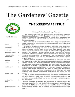 The Quarterly Newsletter of the New Castle County Master Gardeners




      The Gardeners’ Gazette
  Volume 3, issue 3                                                                                Summer, 2011

  




                                           THE XERISCAPE ISSUE

                                                 Xeriscape/The Dry Garden/Drought Tolerance

                                     Is it just coincidence that the “summer issues” of Horticulture magazine,
                                 The American Gardener and this Gazette are all concerned with the same
      Inside this issue:         topic(s)? Probably not, since we seem to be moving out of our meadow and
                                 prairie and “new perennial” modes into issues of sustainable landscaping and
                                 water conservation.
                                    Brief summaries of several articles from these magazines might tempt
                           1,2   Master Gardeners to find and read the complete articles. But first a little in-
Xeriscape                        troduction to “xeric.”
                            3       In general, xeriscaping—a term apparently developed in the Arizona de-
Xeriscape in DE
                                 sert—describes landscaping with xeric or drought-tolerant principles and
                                 plants: choosing the right plant for the right place with the right water
Drought Garden              4
                                 needs. Obviously, xeriscaped landscapes do not resemble English perennial
Mediterraneum Sea Holly     4    borders. “Dry gardens,” Jennifer Bennett writes, “are distinctly brighter,
                                 more open, with the wavy foliage of succulents and much more gray foliage.
9 Plants that Thrive in     4    These gardens depend more on groundcovers and mulches than on stately,
Heat and Drought                 flowering perennials. There are, also, apt to be more taller grasses and few-
                                 er vines” (p.12).
Book Review                 5
                                    Different in space, dry gardens are also different in time—with two grow-
                                 ing seasons (spring and fall) and two difficult seasons (summer and winter).
Book Note                   5    The dry garden is also more environmentally friendly because of the empha-
                                 sis upon water conservation and because rain water is soft and at the same
                                 temperature as the air. Characteristically, the dry garden is marked by dry
Let’s Go Shopping!          6    and rainless summers usually followed by a wet fall. But during the summer
                                 months, when plants are growing and want to draw water through their
                                 roots, how and when you water will determine what plants you can grow.
                                 Watering, then, depends upon rainfall, plant choices, soil quality, sun and
In Defense of Books        7,8   shade.
                                     That, in brief is the scoop on xeriscaping, but see the piece by Anna Mil-
                                 ler “Xeriscape in DE” (page three) for further information and detail. So, now
                                 on to the summaries (which, of course, you can skip if you’ve already read
Beth Chatto’s Gravel        9    the magazines!).
Garden                             Anthony Tesselaar is president and co-founder of Tesselaar Plants. His
                                 company established five trial blocks (100 meters square) to test five sam-
                                 ples of each of 37 cultivars; tests were replicated five times across five dif-
Heat & Drought Tolerant    10    ferent irrigation regimes. That is, irrigation was monitored to replace (cont.
Plants                           page 2)
 