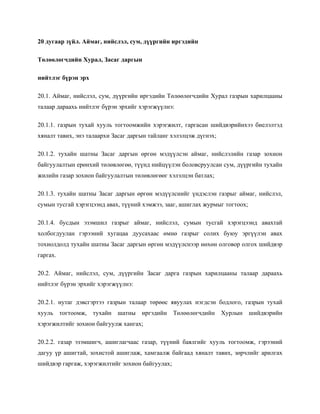 20 дугаар зүйл. Аймаг, нийслэл, сум, дүүргийн иргэдийн
Төлөөлөгчдийн Хурал, Засаг даргын
нийтлэг бүрэн эрх
20.1. Аймаг, нийслэл, сум, дүүргийн иргэдийн Төлөөлөгчдийн Хурал газрын харилцааны
талаар дараахь нийтлэг бүрэн эрхийг хэрэгжүүлнэ:
20.1.1. газрын тухай хууль тогтоомжийн хэрэгжилт, гаргасан шийдвэрийнхээ биелэлтэд
хяналт тавих, энэ талаархи Засаг даргын тайланг хэлэлцэж дүгнэх;
20.1.2. тухайн шатны Засаг даргын өргөн мэдүүлсэн аймаг, нийслэлийн газар зохион
байгуулалтын ерөнхий төлөвлөгөө, түүнд нийцүүлэн боловсруулсан сум, дүүргийн тухайн
жилийн газар зохион байгуулалтын төлөвлөгөөг хэлэлцэн батлах;
20.1.3. тухайн шатны Засаг даргын өргөн мэдүүлснийг үндэслэн газрыг аймаг, нийслэл,
сумын тусгай хэрэгцээнд авах, түүний хэмжээ, зааг, ашиглах журмыг тогтоох;
20.1.4. бусдын эзэмшил газрыг аймаг, нийслэл, сумын тусгай хэрэгцээнд авахтай
холбогдуулан гэрээний хугацаа дуусахаас өмнө газрыг солих буюу эргүүлэн авах
тохиолдолд тухайн шатны Засаг даргын өргөн мэдүүлснээр нөхөн олговор олгох шийдвэр
гаргах.
20.2. Аймаг, нийслэл, сум, дүүргийн Засаг дарга газрын харилцааны талаар дараахь
нийтлэг бүрэн эрхийг хэрэгжүүлнэ:
20.2.1. нутаг дэвсгэртээ газрын талаар төрөөс явуулах нэгдсэн бодлого, газрын тухай
хууль тогтоомж, тухайн шатны иргэдийн Төлөөлөгчдийн Хурлын шийдвэрийн
хэрэгжилтийг зохион байгуулж хангах;
20.2.2. газар эзэмшигч, ашиглагчаас газар, түүний баялгийг хууль тогтоомж, гэрээний
дагуу үр ашигтай, зохистой ашиглаж, хамгаалж байгаад хяналт тавих, зөрчлийг арилгах
шийдвэр гаргаж, хэрэгжилтийг зохион байгуулах;
 