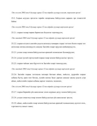 /Энэ хэсэгт 2003 оны 6 дугаар сарын 12-ны өдрийн хуулиар нэмэлт, өөрчлөлт орсон/
23.2. Газрын асуудал эрхэлсэн төрийн захиргааны байгууллага дараахь эрх хэмжээтэй
байна:
/Энэ хэсэгт 2003 оны 6 дугаар сарын 12-ны өдрийн хуулиар өөрчлөлт орсон/
23.2.1. газрын талаар төрөөс баримтлах бодлогыг хэрэгжүүлэх;
/Энэ заалтад 2003 оны 6 дугаар сарын 12-ны өдрийн хуулиар өөрчлөлт орсон/
23.2.2. газрын нэгдмэл сангийн үндсэн ангилалд хамаарах газрыг тогтоох болон газрыг нэг
ангиллаас нөгөөд шилжүүлэх саналыг Засгийн газарт оруулан шийдвэрлүүлэх;
23.2.3. улсын газар зохион байгуулалтын ерөнхий төлөвлөгөөг боловсруулах;
23.2.4. улсын тусгай хэрэгцээний газрын газар зохион байгуулалтыг эрхлэх;
23.2.5. газрын тайланг жил бүр нэгтгэн Засгийн газарт танилцуулах;
/Энэ заалтад 2003 оны 6 дугаар сарын 12-ны өдрийн хуулиар өөрчлөлт орсон/
23.2.6. Засгийн газраас тогтоосон хязгаарт багтаан аймаг, нийслэл, дүүргийн газрын
албаны бүтэц, орон тоог батлах, тухайн шатны Засаг даргын саналыг авсны үндсэн дээр
аймаг, нийслэлийн газрын албаны даргыг томилох, чөлөөлөх;
/Энэ хэсэгт 2003 оны 6 дугаар сарын 12-ны өдрийн хуулиар нэмэлт орсон/
23.2.7. газрын биржийн үйл ажиллагааг зохих журмын дагуу зохион байгуулах;
23.2.8. улсын хэмжээнд газар зохион байгуулалтын үйл ажиллагааг эрхлэх;
23.2.9. аймаг, нийслэлийн газар зохион байгуулалтын ерөнхий төлөвлөгөөнд дүгнэлт өгөх,
хэрэгжилтэд хяналт тавих;
 