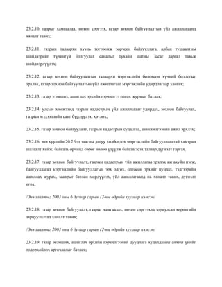 23.2.10. газрыг хамгаалах, нөхөн сэргээх, газар зохион байгуулалтын үйл ажиллагаанд
хяналт тавих;
23.2.11. газрын талаархи хууль тогтоомж зөрчсөн байгууллага, албан тушаалтны
шийдвэрийг хүчингүй болгуулах саналыг тухайн шатны Засаг даргад тавьж
шийдвэрлүүлэх;
23.2.12. газар зохион байгуулалтын талаархи мэргэжлийн боловсон хүчний бодлогыг
эрхлэх, газар зохион байгуулалтын үйл ажиллагааг мэргэжлийн удирдлагаар хангах;
23.2.13. газар эзэмших, ашиглах эрхийн гэрчилгээ олгох журмыг батлах;
23.2.14. улсын хэмжээнд газрын кадастрын үйл ажиллагааг удирдах, зохион байгуулах,
газрын мэдээллийн санг бүрдүүлэх, хөтлөх;
23.2.15. газар зохион байгуулалт, газрын кадастрын судалгаа, шинжилгээний ажил эрхлэх;
23.2.16. энэ хуулийн 20.2.9-д заасны дагуу холбогдох мэргэжлийн байгууллагатай хамтран
шалгалт хийж, байгаль орчинд сөрөг нөлөө үзүүлж байгаа эсэх талаар дүгнэлт гаргах.
23.2.17. газар зохион байгуулалт, газрын кадастрын үйл ажиллагаа эрхлэх аж ахуйн нэгж,
байгууллагад мэргэжлийн байгууллагын эрх олгох, олгосон эрхийг цуцлах, тэдгээрийн
ажиллах журам, зааврыг батлан мөрдүүлэх, үйл ажиллагаанд нь хяналт тавих, дүгнэлт
өгөх;
/Энэ заалтыг 2003 оны 6 дугаар сарын 12-ны өдрийн хуулиар нэмсэн/
23.2.18. газар зохион байгуулалт, газрыг хамгаалах, нөхөн сэргээхэд зориулсан хөрөнгийн
зарцуулалтад хяналт тавих;
/Энэ заалтыг 2003 оны 6 дугаар сарын 12-ны өдрийн хуулиар нэмсэн/
23.2.19. газар эзэмших, ашиглах эрхийн гэрчилгээний дуудлага худалдааны анхны үнийг
тодорхойлох аргачлалыг батлах;
 