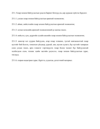 25.1. Газар зохион байгуулалтын үндсэн баримт бичгүүд нь дор дурдсан зүйлээс бүрдэнэ:
25.1.1. улсын газар зохион байгуулалтын ерөнхий төлөвлөгөө;
25.1.2. аймаг, нийслэлийн газар зохион байгуулалтын ерөнхий төлөвлөгөө;
25.1.3. хотын хөгжлийн ерөнхий төлөвлөгөөний үе шатны төсөл;
25.1.4. нийслэл, сум, дүүргийн тухайн жилийн газар зохион байгуулалтын төлөвлөгөө;
25.1.5. шинээр хот суурин байгуулах, атар газар эзэмших, тусгай хамгаалалттай газар
нутгийг бий болгох, томоохон үйлдвэр, уурхай, зам, шугам сүлжээ, бүс нутгийг хамарсан
олон улсын төсөл, арга хэмжээг хэрэгжүүлэх газар болон чөлөөт бүс байгуулахтай
холбогдсон схем, техник эдийн засгийн үндэслэл, газар зохион байгуулалтын зураг,
төслүүд;
25.1.6. газрын кадастрын зураг, бүртгэл, судалгаа, үнэлгээний материал.
 