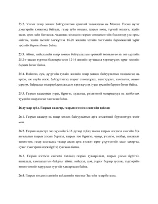 25.2. Улсын газар зохион байгуулалтын ерөнхий төлөвлөгөө нь Монгол Улсын нутаг
дэвсгэрийн хэмжээнд байгаль, газар зүйн нөхцөл, газрын нөөц, түүний экологи, эдийн
засаг, орон зайн багтаамж, чадавхид зохицсон газрын менежментийн бодлогоор улс орны
нийгэм, эдийн засгийг хөгжүүлэх 16-20 жилийн хэтийн чиглэлийн баримжаатай зураг
төслийн баримт бичиг байна.
25.3. Аймаг, нийслэлийн газар зохион байгуулалтын ерөнхий төлөвлөгөө нь энэ хуулийн
25.2-т заасан хүрээнд боловсрогдсон 12-16 жилийн хугацаанд хэрэгжүүлэх зураг төслийн
баримт бичиг байна.
25.4. Нийслэл, сум, дүүргийн тухайн жилийн газар зохион байгуулалтын төлөвлөгөө нь
иргэн, аж ахуйн нэгж, байгууллагад газрыг эзэмшүүлэх, ашиглуулах, хамгаалах, нөхөн
сэргээх, байршлыг тодорхойлсон жилдээ хэрэгжүүлэх зураг төслийн баримт бичиг байна.
25.5. Газрын кадастрын зураг, бүртгэл, судалгаа, үнэлгээний материалууд нь холбогдох
хуулийн шаардлагыг хангасан байна.
26 дугаар зүйл. Газрын кадастр, газрын нэгдмэл сангийн тайлан
26.1. Газрын кадастр нь газар зохион байгуулалтын арга хэмжээний бүрэлдэхүүн хэсэг
мөн.
26.2. Газрын кадастрт энэ хуулийн 9-16 дугаар зүйлд заасан газрын нэгдмэл сангийн бүх
ангилалын газрын улсын бүртгэл, газрын тоо бүртгэл, чанар, үнэлгээ, төлбөр, шилжилт
хөдөлгөөн, газар хамгаалах талаар авсан арга хэмжээ зэрэг үзүүлэлтийг засаг захиргаа,
нутаг дэвсгэрийн нэгж бүрээр тусгасан байна.
26.3. Газрын нэгдмэл сангийн тайланд газрын хуваарилалт, газрын улсын бүртгэл,
ашиглалт, хамгаалалтын байдлыг аймаг, нийслэл, сум, дүүрэг бүрээр тусгаж, тэдгээрийн
хөдөлгөөнийг харуулсан зургийг хавсаргасан байна.
26.4. Газрын нэгдмэл сангийн тайлангийн маягтыг Засгийн газар батална.
 