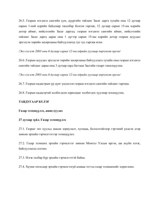 26.5. Газрын нэгдмэл сангийн сум, дүүргийн тайланг Засаг дарга тухайн оны 12 дугаар
сарын 1-ний өдрийн байдлаар тасалбар болгон гаргаж, 12 дугаар сарын 15-ны өдрийн
дотор аймаг, нийслэлийн Засаг даргад; газрын нэгдмэл сангийн аймаг, нийслэлийн
тайланг Засаг дарга дараа оны 1 дүгээр сарын 15-ны өдрийн дотор газрын асуудал
эрхэлсэн төрийн захиргааны байгууллагад тус тус гаргаж өгнө.
/Энэ хэсэгт 2003 оны 6 дугаар сарын 12-ны өдрийн хуулиар өөрчлөлт орсон/
26.6. Газрын асуудал эрхэлсэн төрийн захиргааны байгууллага тухайн оны газрын нэгдмэл
сангийн тайланг дараа оны 3 дугаар сард багтаан Засгийн газарт танилцуулна.
/Энэ хэсэгт 2003 оны 6 дугаар сарын 12-ны өдрийн хуулиар өөрчлөлт орсон/
26.7. Газрын кадастрын үр дүнг үндэслэн газрын нэгдмэл сангийн тайланг гаргана.
26.8. Газрын кадастртай холбогдсон харилцааг холбогдох хуулиар зохицуулна.
ТАВДУГААР БҮЛЭГ
Газар эзэмшүүлэх, ашиглуулах
27 дугаар зүйл. Газар эзэмшүүлэх
27.1. Газрыг энэ хуульд заасан зориулалт, хугацаа, болзолтойгоор гэрээний үндсэн дээр
зөвхөн эрхийн гэрчилгээгээр эзэмшүүлнэ.
27.2. Газар эзэмших эрхийн гэрчилгээг зөвхөн Монгол Улсын иргэн, аж ахуйн нэгж,
байгууллагад олгоно.
27.3. Нэгж талбар бүр эрхийн гэрчилгээтэй байна.
27.4. Хүчин төгөлдөр эрхийн гэрчилгээгүй аливаа этгээд газар эзэмшихийг хориглоно.
 