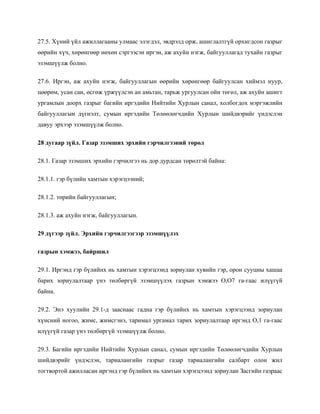 27.5. Хүний үйл ажиллагааны улмаас элэгдэл, эвдрэлд орж, ашиглалтгүй орхигдсон газрыг
өөрийн хүч, хөрөнгөөр нөхөн сэргээсэн иргэн, аж ахуйн нэгж, байгууллагад тухайн газрыг
эзэмшүүлж болно.
27.6. Иргэн, аж ахуйн нэгж, байгууллагын өөрийн хөрөнгөөр байгуулсан хиймэл нуур,
цөөрөм, усан сан, өсгөж үржүүлсэн ан амьтан, тарьж ургуулсан ойн төгөл, аж ахуйн ашигт
ургамлын доорх газрыг багийн иргэдийн Нийтийн Хурлын санал, холбогдох мэргэжлийн
байгууллагын дүгнэлт, сумын иргэдийн Төлөөлөгчдийн Хурлын шийдвэрийг үндэслэн
давуу эрхээр эзэмшүүлж болно.
28 дугаар зүйл. Газар эзэмших эрхийн гэрчилгээний төрөл
28.1. Газар эзэмших эрхийн гэрчилгээ нь дор дурдсан төрөлтэй байна:
28.1.1. гэр бүлийн хамтын хэрэгцээний;
28.1.2. төрийн байгууллагын;
28.1.3. аж ахуйн нэгж, байгууллагын.
29 дүгээр зүйл. Эрхийн гэрчилгээгээр эзэмшүүлэх
газрын хэмжээ, байршил
29.1. Иргэнд гэр бүлийнх нь хамтын хэрэгцээнд зориулан хувийн гэр, орон сууцны хашаа
барих зориулалтаар үнэ төлбөргүй эзэмшүүлэх газрын хэмжээ О,О7 га-гаас илүүгүй
байна.
29.2. Энэ хуулийн 29.1-д зааснаас гадна гэр бүлийнх нь хамтын хэрэгцээнд зориулан
хүнсний ногоо, жимс, жимсгэнэ, таримал ургамал тарих зориулалтаар иргэнд О,1 га-гаас
илүүгүй газар үнэ төлбөргүй эзэмшүүлж болно.
29.3. Багийн иргэдийн Нийтийн Хурлын санал, сумын иргэдийн Төлөөлөгчдийн Хурлын
шийдвэрийг үндэслэн, тариалангийн газрыг газар тариалангийн салбарт олон жил
тогтвортой ажилласан иргэнд гэр бүлийнх нь хамтын хэрэгцээнд зориулан Засгийн газраас
 