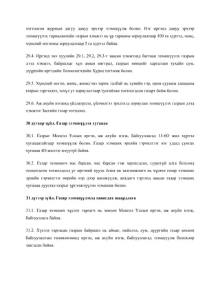 тогтоосон журмын дагуу давуу эрхээр эзэмшүүлж болно. Нэг иргэнд давуу эрхээр
эзэмшүүлэх тариалангийн газрын хэмжээ нь үр тарианы зориулалтаар 100 га хүртэл, төмс,
хүнсний ногооны зориулалтаар 5 га хүртэл байна.
29.4. Иргэнд энэ хуулийн 29.1, 29.2, 29.3-т заасан хэмжээнд багтаан эзэмшүүлэх газрын
дээд хэмжээ, байршлыг хүн амын нягтрал, газрын нөөцийг харгалзан тухайн сум,
дүүргийн иргэдийн Төлөөлөгчдийн Хурал тогтоож болно.
29.5. Хүнсний ногоо, жимс, жимсгэнэ тарих талбай нь хувийн гэр, орон сууцны хашааны
газрын зэргэлдээ, эсхүл уг зориулалтаар тусгайлан тогтоогдсон газарт байж болно.
29.6. Аж ахуйн нэгжид үйлдвэрлэл, үйлчилгээ эрхлэхэд зориулан эзэмшүүлэх газрын дээд
хэмжээг Засгийн газар тогтооно.
30 дугаар зүйл. Газар эзэмшүүлэх хугацаа
30.1. Газрыг Монгол Улсын иргэн, аж ахуйн нэгж, байгууллагад 15-6О жил хүртэл
хугацаатайгаар эзэмшүүлж болно. Газар эзэмших эрхийн гэрчилгээг нэг удаад сунгах
хугацаа 4О жилээс илүүгүй байна.
30.2. Газар эзэмшигч нас барсан, нас барсан гэж зарлагдсан, сураггүй алга болсонд
тооцогдсон тохиолдолд уг иргэний хууль ёсны өв залгамжлагч нь хүсвэл газар эзэмших
эрхийн гэрчилгээг өөрийн нэр дээр шилжүүлж, анхдагч гэрээнд заасан газар эзэмших
хугацаа дуустал газрыг үргэлжлүүлэн эзэмшиж болно.
З1 дүгээр зүйл. Газар эзэмшүүлэхэд тавигдах шаардлага
31.1. Газар эзэмших хүсэлт гаргагч нь зөвхөн Монгол Улсын иргэн, аж ахуйн нэгж,
байгууллага байна.
31.2. Хүсэлт гаргасан газрын байршил нь аймаг, нийслэл, сум, дүүргийн газар зохион
байгуулалтын төлөвлөгөөнд иргэн, аж ахуйн нэгж, байгууллагад эзэмшүүлж болохоор
заагдсан байна.
 