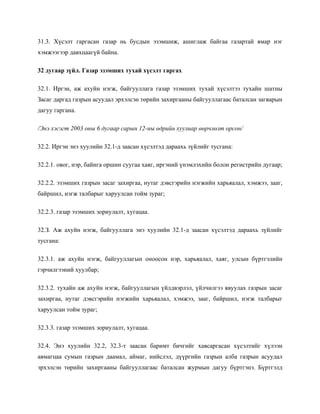 31.3. Хүсэлт гаргасан газар нь бусдын эзэмшиж, ашиглаж байгаа газартай ямар нэг
хэмжээгээр давхцаагүй байна.
32 дугаар зүйл. Газар эзэмших тухай хүсэлт гаргах
32.1. Иргэн, аж ахуйн нэгж, байгууллага газар эзэмших тухай хүсэлтээ тухайн шатны
Засаг даргад газрын асуудал эрхэлсэн төрийн захиргааны байгууллагаас баталсан загварын
дагуу гаргана.
/Энэ хэсэгт 2003 оны 6 дугаар сарын 12-ны өдрийн хуулиар өөрчлөлт орсон/
32.2. Иргэн энэ хуулийн 32.1-д заасан хүсэлтэд дараахь зүйлийг тусгана:
32.2.1. овог, нэр, байнга оршин суугаа хаяг, иргэний үнэмлэхийн болон регистрийн дугаар;
32.2.2. эзэмших газрын засаг захиргаа, нутаг дэвсгэрийн нэгжийн харьяалал, хэмжээ, зааг,
байршил, нэгж талбарыг харуулсан тойм зураг;
32.2.3. газар эзэмших зориулалт, хугацаа.
32.З. Аж ахуйн нэгж, байгууллага энэ хуулийн 32.1-д заасан хүсэлтэд дараахь зүйлийг
тусгана:
32.3.1. аж ахуйн нэгж, байгууллагын оноосон нэр, харьяалал, хаяг, улсын бүртгэлийн
гэрчилгээний хуулбар;
32.3.2. тухайн аж ахуйн нэгж, байгууллагын үйлдвэрлэл, үйлчилгээ явуулах газрын засаг
захиргаа, нутаг дэвсгэрийн нэгжийн харьяалал, хэмжээ, зааг, байршил, нэгж талбарыг
харуулсан тойм зураг;
32.3.3. газар эзэмших зориулалт, хугацаа.
32.4. Энэ хуулийн 32.2, 32.3-т заасан баримт бичгийг хавсаргасан хүсэлтийг хүлээн
авмагцаа сумын газрын даамал, аймаг, нийслэл, дүүргийн газрын алба газрын асуудал
эрхэлсэн төрийн захиргааны байгууллагаас баталсан журмын дагуу бүртгэнэ. Бүртгэлд
 