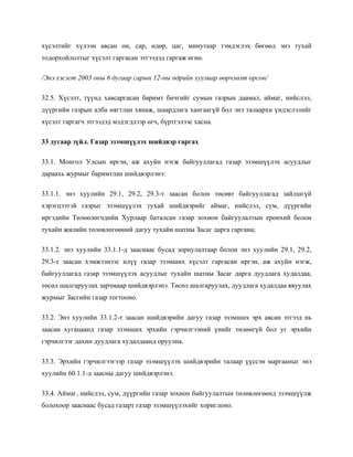 хүсэлтийг хүлээн авсан он, сар, өдөр, цаг, минутаар тэмдэглэх бөгөөд энэ тухай
тодорхойлолтыг хүсэлт гаргасан этгээдэд гаргаж өгнө.
/Энэ хэсэгт 2003 оны 6 дугаар сарын 12-ны өдрийн хуулиар өөрчлөлт орсон/
32.5. Хүсэлт, түүнд хавсаргасан баримт бичгийг сумын газрын даамал, аймаг, нийслэл,
дүүргийн газрын алба нягтлан хянаж, шаардлага хангаагүй бол энэ талаархи үндэслэлийг
хүсэлт гаргагч этгээдэд мэдэгдлээр өгч, бүртгэлээс хасна.
33 дугаар зүйл. Газар эзэмшүүлэх шийдвэр гаргах
33.1. Монгол Улсын иргэн, аж ахуйн нэгж байгууллагад газар эзэмшүүлэх асуудлыг
дараахь журмыг баримтлан шийдвэрлэнэ:
33.1.1. энэ хуулийн 29.1, 29.2, 29.3-т заасан болон төсөвт байгууллагад зайлшгүй
хэрэгцээтэй газрыг эзэмшүүлэх тухай шийдвэрийг аймаг, нийслэл, сум, дүүргийн
иргэдийн Төлөөлөгчдийн Хурлаар баталсан газар зохион байгуулалтын ерөнхий болон
тухайн жилийн төлөвлөгөөний дагуу тухайн шатны Засаг дарга гаргана;
33.1.2. энэ хуулийн 33.1.1-д зааснаас бусад зориулалтаар болон энэ хуулийн 29.1, 29.2,
29.3-т заасан хэмжээнээс илүү газар эзэмших хүсэлт гаргасан иргэн, аж ахуйн нэгж,
байгууллагад газар эзэмшүүлэх асуудлыг тухайн шатны Засаг дарга дуудлага худалдаа,
төсөл шалгаруулах зарчмаар шийдвэрлэнэ. Төсөл шалгаруулах, дуудлага худалдаа явуулах
журмыг Засгийн газар тогтооно.
33.2. Энэ хуулийн 33.1.2-т заасан шийдвэрийн дагуу газар эзэмших эрх авсан этгээд нь
заасан хугацаанд газар эзэмших эрхийн гэрчилгээний үнийг төлөөгүй бол уг эрхийн
гэрчилгээг дахин дуудлага худалдаанд оруулна.
33.3. Эрхийн гэрчилгээгээр газар эзэмшүүлэх шийдвэрийн талаар үүссэн маргааныг энэ
хуулийн 60.1.1-д заасны дагуу шийдвэрлэнэ.
33.4. Аймаг, нийслэл, сум, дүүргийн газар зохион байгуулалтын төлөвлөгөөнд эзэмшүүлж
болохоор зааснаас бусад газарт газар эзэмшүүлэхийг хориглоно.
 