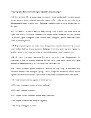 34 дүгээр зүйл. Газар эзэмших гэрээ, түүнийг байгуулах журам
34.1. Энэ хуулийн 33.1-д заасан газар эзэмшүүлэх тухай шийдвэрийг үндэслэн сумын
газрын даамал, аймаг, нийслэл, дүүргийн газрын алба тухайн иргэн, аж ахуйн нэгж,
байгууллагатай газар эзэмших гэрээ байгуулж, эрхийн гэрчилгээ олгон, улсын бүртгэлд
бүртгэнэ.
34.2. Үйлдвэрлэл, үйлчилгээ явуулах зориулалтаар газар эзэмших эрх авсан иргэн, аж
ахуйн нэгж, байгууллага нь 90 хоногт багтаан байгаль орчинд нөлөөлөх байдлын үнэлгээг
хийлгэсний дараа тэдгээртэй газар эзэмших гэрээ байгуулж, эрхийн гэрчилгээ олгон,
улсын бүртгэлд бүртгэнэ.
34.3. Хэрэв тухайн иргэн, аж ахуйн нэгж, байгууллагын эрхийн гэрчилгээгээр эзэмших
газарт хийсэн байгаль орчинд нөлөөлөх байдлын үнэлгээгээр сөрөг дүгнэлт гарсан бол
эрхийн гэрчилгээг олгохоос татгалзаж, дуудлага худалдааны үнийг буцаан олгоно.
34.4. Дуудлага худалдаанд оролцсон бүх иргэн, аж ахуйн нэгж, байгууллагын үйл
ажиллагаа нь байгаль орчинд нөлөөлөх байдлын үнэлгээгээр сөрөг нөлөө үзүүлэхээр
байгаа бол энэ хуулийн дагуу дуудлага худалдааг дахин явуулна.
34.5. Улсын бүртгэлд эрхийн гэрчилгээг олгосон он, сар, өдөр, эзэмшигчийн нэр,
олгогдсон газрын нэгж талбарын дугаар, хэмжээ, байршлыг тэмдэглэх бөгөөд эрхийн
гэрчилгээтэй холбогдсон аливаа өөрчлөлтийг тусгах зориулалт бүхий хавсралттай байна.
34.6. Газар эзэмших гэрээнд дараахь зүйлийг тусгана:
34.6.1. газар эзэмшүүлэх үндэслэл /зохих шийдвэр/;
34.6.2. газар эзэмших зориулалт;
34.6.3. газрын хэмжээ, байршил, заагийг харуулсан зураг;
34.6.4. газрын төлөв байдал, чанарын үзүүлэлт;
34.6.5. газар эзэмшүүлэх хугацаа;
 