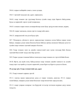 34.6.6. газрын төлбөрийн хэмжээ, төлөх хугацаа;
34.6.7. гэрээний талуудын эрх, үүрэг, хариуцлага;
34.6.8. газар эзэмших эрх дуусгавар болоход тухайн газар дээрх барилга байгууламж,
бусад эд хөрөнгийг хэрхэх тухай тохиролцоо;
34.6.9. эзэмшил газрыг нөхөх олговортойгоор солих буюу эргүүлэн авах нөхцөл, журам;
34.6.10. газрыг хамгаалах, нөхөн сэргээх талаар хийх ажил;
34.6.11. шаардлагатай гэж үзсэн бусад зүйл.
34.7. Үйлдвэрлэл, үйлчилгээ эрхлэх зориулалтаар эзэмшилд олгож байгаа газрын төлөв
байдал, чанарын улсын хянан баталгаа болон байгаль орчинд нөлөөлөх байдлын үнэлгээг
тухайн газар эзэмших гэрээний хавсралт болгоно.
34.8. Газар эзэмших гэрээ нь эрхийн гэрчилгээний хамт хүчин төгөлдөр байх бөгөөд
гэрээний биелэлтийг талууд жил бүр дүгнэнэ.
34.9. Газрыг дундаа эзэмшиж байгаа тохиолдолд газар эзэмших нэг гэрээтэй байж болно.
34.10. Иргэн, аж ахуйн нэгж, байгууллагын газар эзэмших эрхийн гэрчилгээ нь тухайн
газар дээрх тэдгээрийн үл хөдлөх хөрөнгийг улсын бүртгэлд бүртгэх үндэслэл болно.
35 дугаар зүйл. Газар эзэмшигчийн эрх, үүрэг
35.1. Газар эзэмшигч дараахь эрхтэй:
35.1.1. гэрээнд заасан зориулалтын дагуу уг газрыг эзэмших, ашиглах; 35.1.2. газрын
төлөв байдал, чанарын улсын хянан баталгааг газар өмчлөгчөөс гаргуулж авах;
35.1.3. газарт учирсан хохирлыг гэм буруутай этгээдээр тогтоосон журмын дагуу нөхөн
төлүүлэх;
 