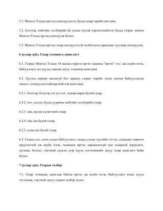 5.1. Монгол Улсын иргэдэд өмчлүүлснээс бусад газар төрийн өмч мөн.
5.2. Бэлчээр, нийтийн эдэлбэрийн ба улсын тусгай хэрэгцээнийхээс бусад газрыг зөвхөн
Монгол Улсын иргэнд өмчлүүлж болно.
5.3. Монгол Улсын иргэнд газар өмчлүүлэхтэй холбогдсон харилцааг хуулиар зохицуулна.
6 дугаар зүйл. Газар эзэмшигч, ашиглагч
6.1. Газрыг Монгол Улсын 18 насанд хүрсэн иргэн /цаашид "иргэн" гэх/, аж ахуйн нэгж,
байгууллага энэ хуульд заасны дагуу эзэмшиж ашиглана.
6.2. Хуульд өөрөөр заагаагүй бол дараахь газрыг төрийн зохих шатны байгууллагын
хяналт, зохицуулалттайгаар нийтээр ашиглана:
6.2.1. бэлчээр, бэлчээр дэх уст цэг, хужир мараа бүхий газар;
6.2.2. хот, тосгон, бусад суурины нийтийн эдэлбэрийн газар;
6.2.3. зам, шугам сүлжээний газар;
6.2.4. ойн сан бүхий газар;
6.2.5. усны сан бүхий газар.
6.3. Гадаад улс, олон улсын байгууллага, гадаад улсын хуулийн этгээд, гадаадын хөрөнгө
оруулалттай аж ахуйн нэгж, гадаадын иргэн, харъяалалгүй хүн тодорхой зориулалт,
хугацаа, болзол, гэрээний үндсэн дээр хууль тогтоомжийн дагуу газар ашиглагч байж
болно.
7 дугаар зүйл. Газрын төлбөр
7.1. Газар эзэмшиж, ашиглаж байгаа иргэн, аж ахуйн нэгж, байгууллага зохих хууль
тогтоомж, гэрээний дагуу газрын төлбөр төлнө.
 