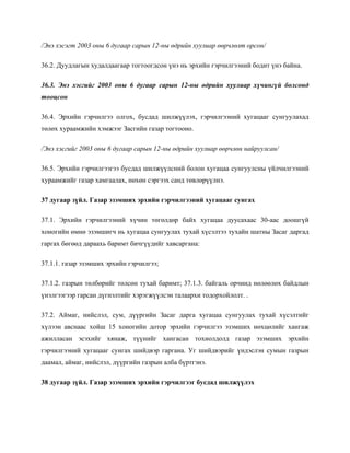 /Энэ хэсэгт 2003 оны 6 дугаар сарын 12-ны өдрийн хуулиар өөрчлөлт орсон/
36.2. Дуудлагын худалдаагаар тогтоогдсон үнэ нь эрхийн гэрчилгээний бодит үнэ байна.
36.3. Энэ хэсгийг 2003 оны 6 дугаар сарын 12-ны өдрийн хуулиар хүчингүй болсонд
тооцсон
36.4. Эрхийн гэрчилгээ олгох, бусдад шилжүүлэх, гэрчилгээний хугацааг сунгуулахад
төлөх хураамжийн хэмжээг Засгийн газар тогтооно.
/Энэ хэсгийг 2003 оны 6 дугаар сарын 12-ны өдрийн хуулиар өөрчлөн найруулсан/
36.5. Эрхийн гэрчилгээгээ бусдад шилжүүлсний болон хугацаа сунгуулсны үйлчилгээний
хураамжийг газар хамгаалах, нөхөн сэргээх санд төвлөрүүлнэ.
37 дугаар зүйл. Газар эзэмших эрхийн гэрчилгээний хугацааг сунгах
37.1. Эрхийн гэрчилгээний хүчин төгөлдөр байх хугацаа дуусахаас 30-аас доошгүй
хоногийн өмнө эзэмшигч нь хугацаа сунгуулах тухай хүсэлтээ тухайн шатны Засаг даргад
гаргах бөгөөд дараахь баримт бичгүүдийг хавсаргана:
37.1.1. газар эзэмших эрхийн гэрчилгээ;
37.1.2. газрын төлбөрийг төлсөн тухай баримт; 37.1.3. байгаль орчинд нөлөөлөх байдлын
үнэлгээгээр гарсан дүгнэлтийг хэрэгжүүлсэн талаархи тодорхойлолт. .
37.2. Аймаг, нийслэл, сум, дүүргийн Засаг дарга хугацаа сунгуулах тухай хүсэлтийг
хүлээн авснаас хойш 15 хоногийн дотор эрхийн гэрчилгээ эзэмших нөхцөлийг хангаж
ажилласан эсэхийг хянаж, түүнийг хангасан тохиолдолд газар эзэмших эрхийн
гэрчилгээний хугацааг сунгах шийдвэр гаргана. Уг шийдвэрийг үндэслэн сумын газрын
даамал, аймаг, нийслэл, дүүргийн газрын алба бүртгэнэ.
38 дугаар зүйл. Газар эзэмших эрхийн гэрчилгээг бусдад шилжүүлэх
 