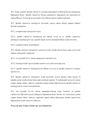 38.1. Газар эзэмших эрхийн гэрчилгээг хуулиар зөвшөөрсөн хэлбэрээр бусдад шилжүүлж,
барьцаалж болно. Эрхийн гэрчилгээг бусдад шилжүүлэх, барьцаалах үйл ажиллагаа нь
зөвхөн Монгол Улсын иргэн, аж ахуйн нэгж, байгууллагын хооронд явагдана.
38.2. Эрхийн гэрчилгээг шилжүүлэх хүсэлтийг талууд гаргах бөгөөд дараахь баримт
бичгийг хавсаргана:
38.2.1. нотариатчаар гэрчлүүлсэн гэрээ;
38.2.2. эрхийн гэрчилгээг шилжүүлэн авч байгаа этгээд нь уг эрхийн гэрчилгээг
шилжүүлэн авснаар үүсэх эрх, үүргийг бүрэн хүлээн зөвшөөрч байгаа тухай нотолгоо;
38.2.3. хураамж төлсөн тухай баримт.
38.3. Эрхийн гэрчилгээ шилжүүлэх тухай хүсэлтийг тухайн шатны Засаг дарга хүлээн авч
дараахь зүйлүүдийг тодруулна:
38.3.1. энэ хуулийн 38.2-т заасан шаардлагыг хангасан эсэх;
38.3.2. шилжүүлэхийг хүссэн эрхийн гэрчилгээ нь хүчин төгөлдөр эсэх;
38.3.3. эрхийн гэрчилгээг шилжүүлэн авч байгаа этгээд нь уг эрхийн гэрчилгээг эзэмших
эрхтэй эсэх.
38.4. Эрхийн гэрчилгээг шилжүүлэх тухай хүсэлтийг хүлээн авснаас хойш ажлын 15
өдрийн дотор тухайн шатны Засаг дарга шийдвэр гаргана. Уг шийдвэрийг үндэслэн сумын
газрын даамал, аймаг, нийслэл, дүүргийн газрын албанд бүртгүүлснээр эрхийн гэрчилгээг
шилжүүлсэн нь хүчин төгөлдөр болно.
38.5. Энэ хуулийн 35.1.4-т заасан зөвшөөрөлтэйгөөр газар эзэмшигч нь эрхийн
гэрчилгээгээ Иргэний хуульд нийцүүлэн барьцаалж болох бөгөөд энэ тохиолдолд сумын
газрын даамал, аймаг, нийслэл, дүүргийн газрын албанд бүртгүүлж, эрхийн гэрчилгээнд
барьцаалсан тухай тэмдэглэл хийлгэнэ.
39 дүгээр зүйл. Газар эзэмших эрх дуусгавар болох
 