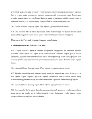 дүгнэлтийг үндэслэн газар эзэмшигч газар эзэмших гэрээгээ цуцлах тухай хүсэлт гаргасан
бол уг газрыг засаж тохижуулах зардлыг шаардлагатай тохиолдолд улсын болон орон
нутгийн төсвөөс санхүүжүүлж болно. Харин уг газар дээрх барилга, байгууламж, бусад эд
хөрөнгийг шилжүүлэх зардлыг газар эзэмшиж байсан этгээд өөрөө хариуцна.
/Энэ хэсэгт 2003 оны 1 дүгээр сарын 2-ны өдрийн хуулиар өөрчлөлт орсон/
41.4. Энэ хуулийн 41.1-д заасан хугацаанд газраа чөлөөлөөгүй бол тухайн шатны Засаг
дарга албадан нүүлгэх ажлыг зохих хууль тогтоомжийн дагуу зохион байгуулна.
42 дугаар зүйл. Гэрээний хугацаа дуусахаас өмнө бусдын
эзэмшил газрыг солих буюу эргүүлэн авах
42.1. Газрын асуудал эрхэлсэн төрийн захиргааны байгууллага нь гэрээний хугацаа
дуусахаас өмнө иргэн, аж ахуйн нэгж, байгууллагын эзэмшил газрыг улсын тусгай
хэрэгцээнд бүгдийг буюу зарим хэсгийг нөхөх олговортойгоор солих буюу эргүүлэн авах
саналыг тухайн газар эзэмшигчтэй урьдчилан тохиролцсоны дараа Засгийн газарт гаргаж
болно.
/Энэ хэсэгт 2003 оны 6 дугаар сарын 12-ны өдрийн хуулиар өөрчлөлт орсон/
42.2. Засгийн газар нь бусдын эзэмшил газрыг нөхөх олговортойгоор солих буюу эргүүлэн
авах тухай газрын асуудал эрхэлсэн төрийн захиргааны байгууллагын санал, газар
эзэмшигчтэй түүний хийсэн урьдчилсан тохиролцоог харгалзан зохих шийдвэр гаргана.
/Энэ хэсэгт 2003 оны 6 дугаар сарын 12-ны өдрийн хуулиар өөрчлөлт орсон/
42.З. Энэ хуулийн 42.2-т заасан Засгийн газрын шийдвэрийг үндэслэн тухайн шатны Засаг
дарга иргэн, аж ахуйн нэгж, байгууллагатай гэрээ байгуулан тухайн газрыг нөхөх
олговортойгоор солих буюу эргүүлэн авна.
 