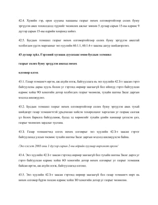 42.4. Хувийн гэр, орон сууцны хашааны газрыг нөхөх олговортойгоор солих буюу
эргүүлэн авах тохиолдолд түүнийг чөлөөлөх ажлыг зөвхөн 5 дугаар сарын 15-ны өдрөөс 9
дүгээр сарын 15-ны өдрийн хооронд хийнэ.
42.5. Бусдын эзэмшил газрыг нөхөх олговортойгоор солих буюу эргүүлэн авахтай
холбогдон үүсэх маргааныг энэ хуулийн 60.1.1, 60.1.4-т заасны дагуу шийдвэрлэнэ.
43 дугаар зүйл. Гэрээний хугацаа дуусахаас өмнө бусдын эзэмшил
газрыг солих буюу эргүүлэн авахад нөхөх
олговор олгох
43.1. Газар эзэмшигч иргэн, аж ахуйн нэгж, байгууллага нь энэ хуулийн 42.З-т заасан гэрээ
байгуулсны дараа хууль болон уг гэрээнд өөрөөр заагаагүй бол ийнхүү гэрээ байгуулсан
өдрөөс хойш 9О хоногийн дотор холбогдох газрыг чөлөөлж, тухайн шатны Засаг даргын
мэдэлд шилжүүлнэ.
43.2. Бусдын эзэмшил газрыг нөхөх олговортойгоор солих буюу эргүүлэн авах тухай
шийдвэрт газар эзэмшигчтэй урьдчилан хийсэн тохиролцоог харгалзан уг газраас салгаж
үл болох барилга байгууламж, бусад эд хөрөнгийг тухайн үеийн ханшаар үнэлсэн үнэ,
газрыг чөлөөлөх зардлыг тусгана.
43.З. Газар эзэмшигчид олгох нөхөх олговрыг энэ хуулийн 42.З-т заасан гэрээг
байгуулахад улсын төсвөөс тухайн шатны Засаг даргын мэдэлд шилжүүлсэн байна.
/Энэ хэсэгт 2003 оны 1 дүгээр сарын 2-ны өдрийн хуулиар өөрчлөлт орсон/
43.4. Энэ хуулийн 42.З-т заасан гэрээнд өөрөөр заагаагүй бол тухайн шатны Засаг дарга уг
гэрээ байгуулсан өдрөөс хойш 6О хоногийн дотор нөхөх олговрыг уг газрыг эзэмшиж
байсан иргэн, аж ахуйн нэгж, байгууллагад олгоно.
43.5. Энэ хуулийн 42.З-т заасан гэрээнд өөрөөр заагаагүй бол газар эзэмшигч өөрт нь
нөхөх олговор бүрэн төлсөн өдрөөс хойш ЗО хоногийн дотор уг газрыг чөлөөлнө.
 