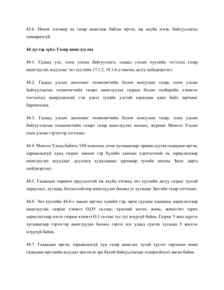 43.6. Нөхөх олговор нь газар ашиглаж байгаа иргэн, аж ахуйн нэгж, байгууллагад
хамаарахгүй.
44 дүгээр зүйл. Газар ашиглуулах
44.1. Гадаад улс, олон улсын байгууллага, гадаад улсын хуулийн этгээдэд газар
ашиглуулах асуудлыг энэ хуулийн 17.1.2, 18.1.6-д заасны дагуу шийдвэрлэнэ.
44.2. Гадаад улсын дипломат төлөөлөгчийн болон консулын газар, олон улсын
байгууллагын төлөөлөгчийн газарт ашиглуулах газрын болон төлбөрийн хэмжээг
тогтооход шаардлагатай гэж үзвэл тухайн улстай харилцан адил байх зарчмыг
баримтална.
44.3. Гадаад улсын дипломат төлөөлөгчийн болон консулын газар, олон улсын
байгууллагын төлөөлөгчийн газарт газар ашиглуулах нөхцөл, журмыг Монгол Улсын
олон улсын гэрээгээр тогтооно.
44.4. Монгол Улсад байнга /18З хоногоос дээш хугацаагаар/ оршин суугаа гадаадын иргэн,
харьяалалгүй хүнд газрыг зөвхөн гэр бүлийн хамтын хэрэгцээний нь зориулалтаар
ашиглуулах асуудлыг дуудлага худалдааны зарчмаар тухайн шатны Засаг дарга
шийдвэрлэнэ.
44.5. Гадаадын хөрөнгө оруулалттай аж ахуйн нэгжид энэ хуулийн дагуу газрыг тусгай
зориулалт, хугацаа, болзолтойгоор ашиглуулах бөгөөд уг хугацааг Засгийн газар тогтооно.
44.6. Энэ хуулийн 44.4-т заасан иргэнд хувийн гэр, орон сууцны хашааны зориулалтаар
ашиглуулах газрын хэмжээ О,О5 га-гаас, хүнсний ногоо, жимс, жимсгэнэ тарих
зориулалтаар олгох газрын хэмжээ О,1 га-гаас тус тус илүүгүй байна. Газрыг 5 жил хүртэл
хугацаагаар гэрээгээр ашиглуулах бөгөөд гэрээг нэг удаад сунгах хугацаа 5 жилээс
илүүгүй байна.
44.7. Гадаадын иргэн, харьяалалгүй хүн газар ашиглах тухай хүсэлт гаргахын өмнө
гадаадын иргэдийн асуудал эрхэлсэн эрх бүхий байгууллагаас тодорхойлолт авсан байна.
 