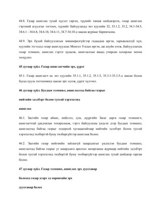 44.8. Газар ашиглах тухай хүсэлт гаргах, түүнийг хянаж шийдвэрлэх, газар ашиглах
гэрээний агуулгыг тогтоох, түүнийг байгуулахад энэ хуулийн 32, 33.1.2, 33.2, 34.1-34.5,
34.6.1 - 34.6.8, 34.6.10, 34.6.11, 34.7-34.10-д заасан журмыг баримтална.
44.9. Эрх бүхий байгууллагын зөвшөөрөлгүйгээр гадаадын иргэн, харъяалалгүй хүн,
хуулийн этгээдэд газар ашиглуулсан Монгол Улсын иргэн, аж ахуйн нэгж, байгууллагын
газар эзэмших, ашиглах гэрээг цуцалж, ашиглалтын явцад учирсан хохирлыг нөхөн
төлүүлнэ.
45 дугаар зүйл. Газар ашиглагчийн эрх, үүрэг
45.1. Газар ашиглагч нь энэ хуулийн 35.1.1, 35.1.2, 35.1.5, 35.3.1-35.3.5-д заасан болон
бусад хууль тогтоомжид заасан эрх эдэлж, үүрэг хүлээнэ.
46 дугаар зүйл. Бусдын эзэмшил, ашиглалтад байгаа газрыг
нийтийн эдэлбэрт болон тусгай хэрэгцээнд
ашиглах
46.1. Засгийн газар аймаг, нийслэл, сум, дүүргийн Засаг дарга газар эзэмшигч,
ашиглагчтай урьдчилан тохиролцож, гэрээ байгуулсны үндсэн дээр бусдын эзэмшил,
ашиглалтад байгаа газрыг тодорхой хугацаатайгаар нийтийн эдэлбэрт болон тусгай
хэрэгцээнд төлбөртэй буюу төлбөргүйгээр ашиглаж болно.
46.2. Засгийн газар нийгмийн зайлшгүй шаардлагыг үндэслэн бусдын эзэмшил,
ашиглалтад байгаа газрыг уг шаардлага арилтал захиргааны журмаар нийтийн эдэлбэрт
болон тусгай хэрэгцээнд төлбөртэй буюу төлбөргүйгээр ашиглах тухай шийдвэр гаргаж
болно.
47 дугаар зүйл. Газар эзэмших, ашиглах эрх дуусгавар
болоход газар дээрх эд хөрөнгийн эрх
дуусгавар болох
 