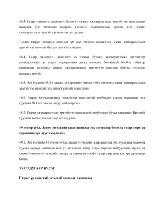 48.3. Газар эзэмшигч, ашиглагч болон уг газрыг хязгаарлагдмал эрхтэйгээр ашиглахаар
шаардаж буй этгээдийн хооронд хэлэлцэн тохиролцсоны үндсэн дээр газрыг
хязгаарлагдмал эрхтэйгээр ашиглах эрх үүснэ.
Тухайн газрыг эзэмших, ашиглах эрх өөр этгээдэд шилжихэд газрыг хязгаарлагдмал
эрхтэйгээр ашиглах бусдын эрх хадгалагдана.
48.4. Газар эзэмшигч, ашиглагч нь газраа бусдад хязгаарлагдмал эрхтэйгээр
ашиглуулснаас уг газрыг зориулалтын дагуу ашиглах боломжгүй болбол тийнхүү
ашиглахыг зогсоохыг газрыг хязгаарлагдмал эрхтэйгээр ашиглаж байгаа этгээдээс
шаардах эрхтэй.
48.5. Энэ хуулийн 48.2-т заасан эд хөрөнгийг өмчлөгч бус этгээдэд газрыг хязгаарлагдмал
эрхтэйгээр ашиглах эрх шилжүүлэхийг хориглоно.
48.6. Газрыг хязгаарлагдмал эрхтэйгээр ашиглахтай холбогдон үүссэн маргааныг энэ
хуулийн 60.1.4-т заасны дагуу шийдвэрлэнэ.
48.7. Газрыг хязгаарлагдмал эрхтэйгээр ашиглахтай холбогдсон бусад харилцааг Иргэний
хуулийн холбогдох заалтаар зохицуулна.
49 дүгээр зүйл. Зарим этгээдийн газар ашиглах эрх дуусгавар болоход газар дээрх эд
хөрөнгийн эрх дуусгавар болох
49.1. Энэ хуулийн 44 дүгээр зүйлд заасан этгээдийн газар ашиглах эрх дуусгавар болоход
хуульд өөрөөр заагаагүй бол уг этгээдийн газар дээрх барилга байгууламж, бусад эд
хөрөнгө өмчлөгч этгээдийн тэрхүү эд хөрөнгөө тухайн газар дээр ашиглах эрх дуусгавар
болно.
ЗУРГАДУГААР БҮЛЭГ
Газрыг үр ашигтай, зохистой ашиглах, хамгаалах
 