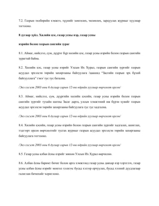 7.2. Газрын төлбөрийн хэмжээ, түүнийг хөнгөлөх, чөлөөлөх, зарцуулах журмыг хуулиар
тогтооно.
8 дугаар зүйл. Хилийн цэс, газар усны нэр, газар усны
нэрийн болон газрын сангийн зураг
8.1. Аймаг, нийслэл, сум, дүүрэг бүр хилийн цэс, газар усны нэрийн болон газрын сангийн
зурагтай байна.
8.2. Хилийн цэс, газар усны нэрийг Улсын Их Хурал, газрын сангийн зургийг газрын
асуудал эрхэлсэн төрийн захиргааны байгуулага /цаашид “Засгийн газрын эрх бүхий
байгууллага” гэнэ/ тус тус батална.
/Энэ хэсэгт 2003 оны 6 дугаар сарын 12-ны өдрийн хуулиар өөрчлөлт орсон/
8.3. Аймаг, нийслэл, сум, дүүргийн хилийн цэсийн, газар усны нэрийн болон газрын
сангийн зургийг тухайн шатны Засаг дарга, улсын хэмжээний иж бүрэн хувийг газрын
асуудал эрхэлсэн төрийн захиргааны байгуулага тус тус хадгална.
/Энэ хэсэгт 2003 оны 6 дугаар сарын 12-ны өдрийн хуулиар өөрчлөлт орсон/
8.4. Хилийн цэсийн, газар усны нэрийн болон газрын сангийн зургийг хадгалах, ашиглах,
тэдгээрт орсон өөрчлөлтийг тусгах журмыг газрын асуудал эрхэлсэн төрийн захиргааны
байгуулага тогтооно.
/Энэ хэсэгт 2003 оны 6 дугаар сарын 12-ны өдрийн хуулиар өөрчлөлт орсон/
8.5. Газар усны албан ёсны нэрийг зөвхөн Улсын Их Хурал өөрчилнө.
8.6. Албан ёсны баримт бичиг болон арга хэмжээнд газар усны давхар нэр хэрэглэх, газар
усны албан ёсны нэрийг монгол хэлнээс бусад хэлээр орчуулах, бусад хэлний дуудлагаар
галиглан бичихийг хориглоно.
 