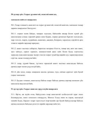 50 дугаар зүйл. Газрыг үр ашигтай, зохистой ашиглах,
хамгаалах нийтлэг шаардлага
50.1. Газар эзэмшигч, ашиглагч нь газрыг үр ашигтай, зохистой ашиглах, хамгаалах талаар
дараахь шаардлагыг биелүүлнэ:
50.1.1. газрын төлөв байдал, чанарыг хадгалах, байгалийн аясаар болон хүний үйл
ажиллагааны улмаас хөрсний үржил шим буурах, газрын ургамлын бүрхэвч талхлагдах,
хөрс элэгдэх, эвдрэх, хуурайших, намагжих, давсжих, бохирдох, хордохоос сэргийлэх арга
хэмжээг өөрийн зардлаар хариуцах;
50.1.2. ашигт малтмал олборлох, барилгын материал бэлтгэх, төмөр зам, авто зам тавих,
эрэл хайгуул, сорилт туршилт, шинжилгээний ажил хийх болон бусад хэрэгцээнд
зориулан ухаж ашигласнаас эвдэрч гэмтсэн газрыг тухай бүр өөрийн хүч, хөрөнгөөр нөхөн
сэргээж, засаж тохижуулж байх;
50.1.3. газар, түүний баялаг, түгээмэл тархацтай ашигт малтмал ашиглахдаа байгаль
орчинд сөрөг нөлөө үзүүлэхгүй байх;
50.1.4. ойн төгөл, ховор, ховордсон амьтан, ургамал, түүх, соёлын дурсгалт зүйл бүхий
газрыг хамгаалах;
50.1.5. бусдын эзэмшил, ашиглалтад байгаа газарт байгаль орчинд сөргөөр нөлөөлөх үйл
ажиллагаа явуулахгүй байх.
51 дүгээр зүйл. Газрыг ашиглах эрүүл ахуйн шаардлага
51.1. Иргэн, аж ахуйн нэгж, байгууллага газар ашиглахтай холбогдолтой зураг төсөл
боловсруулах, шинэ технологи нэвтрүүлэх, Монгол Улсад өмнө нь сорьж, шалгаагүй
химийн бодис, бордоог газарт хэрэглэхдээ мэргэжлийн эрх бүхий байгууллагаар байгаль
орчинд нөлөөлөх байдлын үнэлгээг өөрийн зардлаар хийлгэнэ.
 