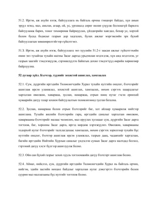 51.2. Иргэн, аж ахуйн нэгж, байгууллага нь байгаль орчны тэнцвэрт байдал, хүн амын
эрүүл мэнд, мал, амьтан, агаар, ой, ус, ургамалд сөрөг нөлөө үзүүлж болзошгүй барилга
байгууламж барих, тоног төхөөрөмж байршуулах, үйлдвэрийн хаягдал, бохир ус, хортой
болон бусад бодисыг газрын дор хадгалах, булах ажлыг мэргэжлийн эрх бүхий
байгууллагын зөвшөөрөлтэйгээр гүйцэтгэнэ.
51.З. Иргэн, аж ахуйн нэгж, байгууллага энэ хуулийн 51.2-т заасан ажлыг гүйцэтгэхийн
өмнө энэ тухайгаа тухайн шатны Засаг даргад урьдчилан мэдэгдэж, хүн амд мэдээлэн, уг
газрын заагийг тэмдэгжүүлж, сэрэмжлүүлэх байнгын дохио тэмдэгтүүд өөрийн хөрөнгөөр
байрлуулна.
52 дугаар зүйл. Бэлчээр, түүнийг зохистой ашиглах, хамгаалах
52.1. Сум, дүүргийн иргэдийн Төлөөлөгчдийн Хурал тухайн нутгийн онцлог, бэлчээрийг
ашиглаж ирсэн уламжлал, зохистой ашиглах, хамгаалах, нөхөн сэргээх шаардлагыг
харгалзан өвөлжөө, хаваржаа, зуслан, намаржаа, отрын нөөц нутаг гэсэн ерөнхий
хуваарийн дагуу газар зохион байгуулалтын төлөвлөгөөнд тусган батална.
52.2. Зуслан, намаржаа болон отрын бэлчээрийг баг, хот айлаар хуваарилж нийтээр
ашиглана. Тухайн жилийн бэлчээрийн гарц, иргэдийн саналыг харгалзан өвөлжөө,
хаваржааны бэлчээрийг малаас чөлөөлөх, мал оруулах хугацааг сум, дүүргийн Засаг дарга
тогтоож, баг, хорооны Засаг дарга, иргэд мөрдөж хэрэгжүүлнэ. Өвөлжөө, хаваржааны
тодорхой нутаг бэлчээрийг талхлагдахаас хамгаалах, нөхөн сэргээх зорилгоор тухайн бүс
нутгийн онцлог, бэлчээр ашиглаж ирсэн уламжлал, газрын даац, чадавхийг харгалзан,
багийн иргэдийн Нийтийн Хурлын саналыг үндэслэн сумын Засаг дарга малчдад болзол,
гэрээний дагуу хэсэг бүлгээр ашиглуулж болно.
52.3. Ойн сан бүхий газрыг зохих хууль тогтоомжийн дагуу бэлчээрт ашиглаж болно.
52.4. Аймаг, нийслэл, сум, дүүргийн иргэдийн Төлөөлөгчдийн Хурал нь байгаль орчин,
нийгэм, эдийн засгийн нөхцөл байдлыг харгалзан нутаг дэвсгэртээ бэлчээрийн болон
суурин мал маллагааны бүс нутгийг тогтоож болно.
 