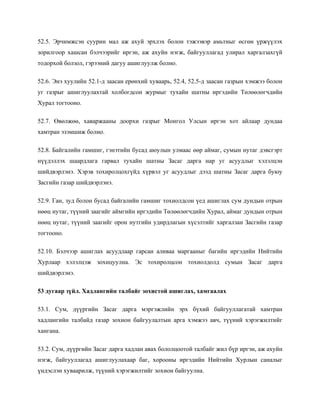 52.5. Эрчимжсэн суурин мал аж ахуй эрхлэх болон тэжээвэр амьтныг өсгөн үржүүлэх
зорилгоор хашсан бэлчээрийг иргэн, аж ахуйн нэгж, байгууллагад улирал харгалзахгүй
тодорхой болзол, гэрээний дагуу ашиглуулж болно.
52.6. Энэ хуулийн 52.1-д заасан ерөнхий хуваарь, 52.4, 52.5-д заасан газрын хэмжээ болон
уг газрыг ашиглуулахтай холбогдсон журмыг тухайн шатны иргэдийн Төлөөлөгчдийн
Хурал тогтооно.
52.7. Өвөлжөө, хаваржааны доорхи газрыг Монгол Улсын иргэн хот айлаар дундаа
хамтран эзэмшиж болно.
52.8. Байгалийн гамшиг, гэнэтийн бусад аюулын улмаас өөр аймаг, сумын нутаг дэвсгэрт
нүүдэллэх шаардлага гарвал тухайн шатны Засаг дарга нар уг асуудлыг хэлэлцэн
шийдвэрлэнэ. Хэрэв тохиролцохгүйд хүрвэл уг асуудлыг дээд шатны Засаг дарга буюу
Засгийн газар шийдвэрлэнэ.
52.9. Ган, зуд болон бусад байгалийн гамшиг тохиолдсон үед ашиглах сум дундын отрын
нөөц нутаг, түүний заагийг аймгийн иргэдийн Төлөөлөгчдийн Хурал, аймаг дундын отрын
нөөц нутаг, түүний заагийг орон нутгийн удирдлагын хүсэлтийг харгалзан Засгийн газар
тогтооно.
52.10. Бэлчээр ашиглах асуудлаар гарсан аливаа маргааныг багийн иргэдийн Нийтийн
Хурлаар хэлэлцэж зохицуулна. Эс тохиролцсон тохиолдолд сумын Засаг дарга
шийдвэрлэнэ.
53 дугаар зүйл. Хадлангийн талбайг зохистой ашиглах, хамгаалах
53.1. Сум, дүүргийн Засаг дарга мэргэжлийн эрх бүхий байгууллагатай хамтран
хадлангийн талбайд газар зохион байгуулалтын арга хэмжээ авч, түүний хэрэгжилтийг
хангана.
53.2. Сум, дүүргийн Засаг дарга хадлан авах бололцоотой талбайг жил бүр иргэн, аж ахуйн
нэгж, байгууллагад ашиглуулахаар баг, хорооны иргэдийн Нийтийн Хурлын саналыг
үндэслэн хуваарилж, түүний хэрэгжилтийг зохион байгуулна.
 