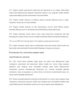 55.1. Газрын хэвлийг ашиглахтай холбогдсон үйл ажиллагаа нь улс, аймаг, нийслэлийн
газар зохион байгуулалтын ерөнхий төлөвлөгөө, нийслэл, сум, дүүргийн тухайн жилийн
газар зохион байгуулалтын төлөвлөгөөнд тусгагдсан байна.
55.2. Газрын хэвлийг ашиглагч нь байгаль орчинд нөлөөлөх байдлын үнэлгээ, газрыг
хамгаалах, нөхөн сэргээх төсөлтэй байна.
55.3. Газрын хэвлийг ашиглагч нь үйл ажиллагаагаа эхлэхээс өмнө байгаль орчинд
нөлөөлөх байдлын үнэлгээг эрх бүхий мэргэжлийн байгууллагаар хийлгүүлнэ.
55.4. Газрыг хамгаалах, нөхөн сэргээх төсөл, түүнд үндэслэсэн төлөвлөгөөг жил бүр
боловсруулж, газрын асуудал эрхэлсэн төрийн захиргааны байгууллагаар баталгаажуулна.
/Энэ хэсэгт 2003 оны 6 дугаар сарын 12-ны өдрийн хуулиар өөрчлөлт орсон/
55.5. Газрыг хамгаалах, нөхөн сэргээх төлөвлөгөөнд тусгагдсан ажлын гүйцэтгэлийг жил
бүр тухайн шатны иргэдийн Төлөөлөгчдийн Хурлаар хэлэлцүүлж, дүгнүүлнэ.
56 дугаар зүйл. Хот, тосгон, бусад суурины газрыг
зохистой ашиглах, хамгаалах
56.1. Хот, тосгон бусад суурины газарт иргэн, аж ахуйн нэгж байгууллагад газар
эзэмшүүлэх, ашиглуулах үйл ажиллагааг зөвхөн тухайн хот, тосгон, бусад суурины
харьяалах засаг захиргаа, нутаг дэвсгэрийн нэгжийн газар зохион байгуулалтын
төлөвлөгөөг үндэслэн боловсрогдож батлагдсан хот, тосгоны хөгжлийн ерөнхий
төлөвлөгөө, түүнд тулгуурласан үе шатны болон хэсэгчилсэн төлөвлөгөөний дагуу энэ
хуульд заасан журмаар хэрэгжүүлнэ.
56.2. Хотын хөгжлийн ерөнхий төлөвлөгөө зохиогдоогүй хот, тосгон, бусад сууринд газар
эзэмшүүлэх, ашиглуулах асуудлыг тухайн засаг захиргаа нутаг дэвсгэрийн нэгжийн газар
зохион байгуулалтын төлөвлөгөөг үндэслэн энэ хуульд заасны дагуу шийдвэрлэнэ.
 