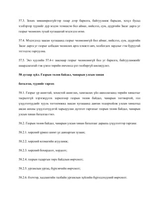 57.3. Зохих зөвшөөрөлгүйгээр газар дээр барилга, байгууламж барьсан, эсхүл бусад
хэлбэрээр түүнийг дур мэдэн эзэмшсэн бол аймаг, нийслэл, сум, дүүргийн Засаг дарга уг
газрыг чөлөөлөх тухай хугацаатай мэдэгдэл өгнө.
57.4. Мэдэгдэлд заасан хугацаанд газрыг чөлөөлөөгүй бол аймаг, нийслэл, сум, дүүргийн
Засаг дарга уг газрыг албадан чөлөөлөх арга хэмжээ авч, холбогдох зардлыг гэм буруутай
этгээдээс гаргуулна.
57.5. Энэ хуулийн 57.4-т зааснаар газрыг чөлөөлөөгүй бол уг барилга, байгууламжийг
шаардлагатай гэж үзвэл төрийн өмчлөлд үнэ төлбөргүй шилжүүлнэ.
58 дугаар зүйл. Газрын төлөв байдал, чанарын улсын хянан
баталгаа, түүнийг гаргах
58.1. Газрыг үр ашигтай, зохистой ашиглах, хамгаалах үйл ажиллагаанд төрийн хяналтыг
тасралтгүй хэрэгжүүлэх зорилгоор газрын төлөв байдал, чанарын тогтвортой, гол
үзүүлэлтүүдийг хууль тогтоомжид заасан хугацаанд давтан тодорхойлж улсын хяналтад
авсан анхны үзүүлэлтүүдтэй харьцуулан дүгнэлт гаргахыг газрын төлөв байдал, чанарын
улсын хянан баталгаа гэнэ.
58.2. Газрын төлөв байдал, чанарын улсын хянан баталгааг дараахь үзүүлэлтээр гаргана:
58.2.1. хөрсний үржил шимт үе давхаргын зузаан;
58.2.2. хөрсний ялзмагийн агууламж;
58.2.3. хөрсний бохирдолт, хордолт;
58.2.4. газрын гадаргын төрх байдлын өөрчлөлт;
58.2.5. ургамлын ургац, бүрхэвчийн өөрчлөлт;
58.2.6. бэлчээр, хадлангийн талбайн ургамлын зүйлийн бүрэлдэхүүний өөрчлөлт.
 