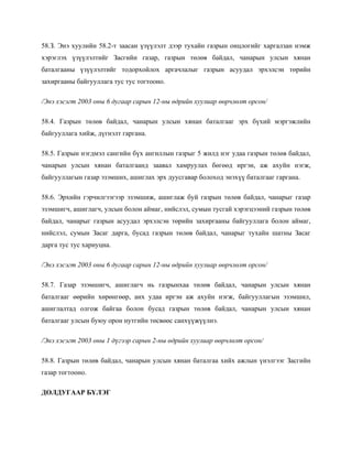58.З. Энэ хуулийн 58.2-т заасан үзүүлэлт дээр тухайн газрын онцлогийг харгалзан нэмж
хэрэглэх үзүүлэлтийг Засгийн газар, газрын төлөв байдал, чанарын улсын хянан
баталгааны үзүүлэлтийг тодорхойлох аргачлалыг газрын асуудал эрхэлсэн төрийн
захиргааны байгууллага тус тус тогтооно.
/Энэ хэсэгт 2003 оны 6 дугаар сарын 12-ны өдрийн хуулиар өөрчлөлт орсон/
58.4. Газрын төлөв байдал, чанарын улсын хянан баталгааг эрх бүхий мэргэжлийн
байгууллага хийж, дүгнэлт гаргана.
58.5. Газрын нэгдмэл сангийн бүх ангиллын газрыг 5 жилд нэг удаа газрын төлөв байдал,
чанарын улсын хянан баталгаанд заавал хамруулах бөгөөд иргэн, аж ахуйн нэгж,
байгууллагын газар эзэмших, ашиглах эрх дуусгавар болоход энэхүү баталгааг гаргана.
58.6. Эрхийн гэрчилгээгээр эзэмшиж, ашиглаж буй газрын төлөв байдал, чанарыг газар
эзэмшигч, ашиглагч, улсын болон аймаг, нийслэл, сумын тусгай хэрэгцээний газрын төлөв
байдал, чанарыг газрын асуудал эрхэлсэн төрийн захиргааны байгууллага болон аймаг,
нийслэл, сумын Засаг дарга, бусад газрын төлөв байдал, чанарыг тухайн шатны Засаг
дарга тус тус хариуцна.
/Энэ хэсэгт 2003 оны 6 дугаар сарын 12-ны өдрийн хуулиар өөрчлөлт орсон/
58.7. Газар эзэмшигч, ашиглагч нь газрынхаа төлөв байдал, чанарын улсын хянан
баталгааг өөрийн хөрөнгөөр, анх удаа иргэн аж ахуйн нэгж, байгууллагын эзэмшил,
ашиглалтад олгож байгаа болон бусад газрын төлөв байдал, чанарын улсын хянан
баталгааг улсын буюу орон нутгийн төсвөөс санхүүжүүлнэ.
/Энэ хэсэгт 2003 оны 1 дүгээр сарын 2-ны өдрийн хуулиар өөрчлөлт орсон/
58.8. Газрын төлөв байдал, чанарын улсын хянан баталгаа хийх ажлын үнэлгээг Засгийн
газар тогтооно.
ДОЛДУГААР БҮЛЭГ
 