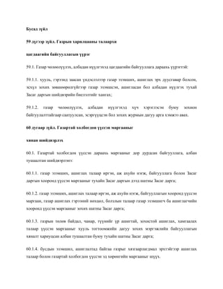 Бусад зүйл
59 дүгээр зүйл. Газрын харилцааны талаархи
цагдаагийн байгууллагын үүрэг
59.1. Газар чөлөөлүүлэх, албадан нүүлгэхэд цагдаагийн байгууллага дараахь үүрэгтэй:
59.1.1. хууль, гэрээнд заасан үндэслэлээр газар эзэмших, ашиглах эрх дуусгавар болсон,
эсхүл зохих зөвшөөрөлгүйгээр газар эзэмшсэн, ашигласан бол албадан нүүлгэх тухай
Засаг даргын шийдвэрийн биелэлтийг хангах;
59.1.2. газар чөлөөлүүлэх, албадан нүүлгэхэд хүч хэрэглэсэн буюу зохион
байгуулалттайгаар саатуулсан, эсэргүүцсэн бол зохих журмын дагуу арга хэмжээ авах.
60 дугаар зүйл. Газартай холбогдон үүссэн маргааныг
хянан шийдвэрлэх
60.1. Газартай холбогдон үүссэн дараахь маргааныг дор дурдсан байгууллага, албан
тушаалтан шийдвэрлэнэ:
60.1.1. газар эзэмших, ашиглах талаар иргэн, аж ахуйн нэгж, байгууллага болон Засаг
даргын хооронд үүссэн маргааныг тухайн Засаг даргын дээд шатны Засаг дарга;
60.1.2. газар эзэмших, ашиглах талаар иргэн, аж ахуйн нэгж, байгууллагын хооронд үүссэн
маргаан, газар ашиглах гэрээний нөхцөл, болзлын талаар газар эзэмшигч ба ашиглагчийн
хооронд үүссэн маргааныг зохих шатны Засаг дарга;
60.1.3. газрын төлөв байдал, чанар, түүнийг үр ашигтай, зохистой ашиглах, хамгаалах
талаар үүссэн маргааныг хууль тогтоомжийн дагуу зохих мэргэжлийн байгууллагын
хяналт хариуцсан албан тушаалтан буюу тухайн шатны Засаг дарга;
60.1.4. бусдын эзэмшил, ашиглалтад байгаа газрыг хязгаарлагдмал эрхтэйгээр ашиглах
талаар болон газартай холбогдон үүссэн эд хөрөнгийн маргааныг шүүх.
 