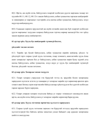 60.2. Иргэн, аж ахуйн нэгж, байгууллага газартай холбогдон үүссэн маргааны талаар энэ
хуулийн 60.1.1, 60.1.2, 60.1.З-т заасан байгууллага, албан тушаалтны гаргасан шийдвэрийг
эс зөвшөөрвөл уг маргааныг тэдгээрийн дээд шатны албан тушаалтан, байгууллага, эсхүл
шүүхээр шийдвэрлүүлнэ.
60.З. Гадаадын хөрөнгө оруулалттай аж ахуйн нэгжийн ашиглаж буй газартай холбогдон
үүссэн маргааныг талуудын хооронд байгуулсан гэрээнд өөрөөр заагаагүй бол энэ зүйлд
заасан журмын дагуу шийдвэрлэнэ.
61 дүгээр зүйл. Хууль бус шийдвэрийг хүчингүй болгох,
үйлдлийг таслан зогсоох
61.1. Төрийн эрх бүхий байгууллага, албан тушаалтан өөрийн шийдвэр, үйлдэл /эс
үйлдэхүй/-ээрээ газрын тухай хууль тогтоомж, газар эзэмшигч, ашиглагчийн хууль ёсны
ашиг сонирхлыг зөрчсөн бол уг байгууллага, албан тушаалтан өөрөө буюу түүний дээд
шатны байгууллага, албан тушаалтан, эсхүл шүүх уг хууль бус шийдвэрийг хүчингүй
болгож, үйлдлийг таслан зогсооно.
62 дугаар зүйл. Хохирлыг нөхөн төлүүлэх
62.1. Газарт хохирол учруулсан гэм буруутай этгээд нь эрүүгийн болон захиргааны
хариуцлага хүлээсэн эсэхээс үл хамааран уг хохирлыг өөрийн хүч хөрөнгөөр арилгах арга
хэмжээ авах бөгөөд хэрэв мэргэжлийн байгууллагаар гүйцэтгүүлсэн бол үүнтэй холбогдон
гарсан зардлыг бүрэн хариуцна.
62.2. Газарт учирсан хохирол мэдэгдэж байхад уг газрыг эзэмшилдээ шилжүүлэн авсан
иргэн, аж ахуйн нэгж, байгууллага уг хохирлыг өөрийн хөрөнгөөр барагдуулна.
63 дугаар зүйл. Хууль тогтоомж зөрчигчид хүлээлгэх хариуцлага
63.1. Газрын тухай хууль тогтоомж зөрчсөн гэм буруутай этгээдэд эрүүгийн хариуцлага
хүлээлгэхээргүй бол байгаль орчны хяналтын улсын байцаагч дор дурдсан захиргааны
шийтгэл оногдуулна:
 