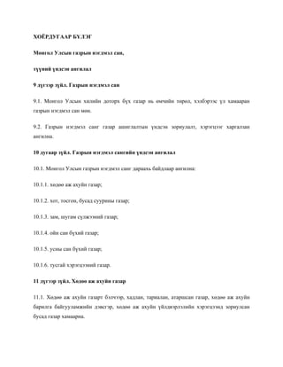 ХОЁРДУГААР БҮЛЭГ
Монгол Улсын газрын нэгдмэл сан,
түүний үндсэн ангилал
9 дүгээр зүйл. Газрын нэгдмэл сан
9.1. Монгол Улсын хилийн доторх бүх газар нь өмчийн төрөл, хэлбэрээс үл хамааран
газрын нэгдмэл сан мөн.
9.2. Газрын нэгдмэл санг газар ашиглалтын үндсэн зориулалт, хэрэгцээг харгалзан
ангилна.
10 дугаар зүйл. Газрын нэгдмэл сангийн үндсэн ангилал
10.1. Монгол Улсын газрын нэгдмэл санг дараахь байдлаар ангилна:
10.1.1. хөдөө аж ахуйн газар;
10.1.2. хот, тосгон, бусад суурины газар;
10.1.3. зам, шугам сүлжээний газар;
10.1.4. ойн сан бүхий газар;
10.1.5. усны сан бүхий газар;
10.1.6. тусгай хэрэгцээний газар.
11 дүгээр зүйл. Хөдөө аж ахуйн газар
11.1. Хөдөө аж ахуйн газарт бэлчээр, хадлан, тариалан, атаршсан газар, хөдөө аж ахуйн
барилга байгууламжийн дэвсгэр, хөдөө аж ахуйн үйлдвэрлэлийн хэрэгцээнд зориулсан
бусад газар хамаарна.
 