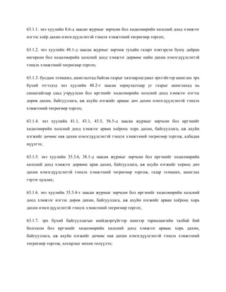 63.1.1. энэ хуулийн 8.6-д заасан журмыг зөрчсөн бол хөдөлмөрийн хөлсний доод хэмжээг
нэгээс хоёр дахин нэмэгдүүлсэнтэй тэнцэх хэмжээний төгрөгөөр торгох;
63.1.2. энэ хуулийн 48.1-д заасан журмыг зөрчиж тухайн газарт нэвтэрсэн буюу дайран
өнгөрсөн бол хөдөлмөрийн хөлсний доод хэмжээг дөрвөөс найм дахин нэмэгдүүлсэнтэй
тэнцэх хэмжээний төгрөгөөр торгох;
63.1.3. бусдын эзэмшил, ашиглалтад байгаа газрыг хязгаарлагдмал эрхтэйгээр ашиглах эрх
бүхий этгээдэд энэ хуулийн 48.2-т заасан зориулалтаар уг газрыг ашиглахад нь
санаатайгаар саад учруулсан бол иргэнийг хөдөлмөрийн хөлсний доод хэмжээг нэгээс
дөрөв дахин, байгууллага, аж ахуйн нэгжийг арваас дөч дахин нэмэгдүүлсэнтэй тэнцэх
хэмжээний төгрөгөөр торгох;
63.1.4. энэ хуулийн 41.1, 43.1, 43.5, 56.5-д заасан журмыг зөрчсөн бол иргэнийг
хөдөлмөрийн хөлсний доод хэмжээг арван хоёроос хорь дахин, байгууллага, аж ахуйн
нэгжийг дөчөөс ная дахин нэмэгдүүлсэнтэй тэнцэх хэмжээний төгрөгөөр торгож, албадан
нүүлгэх;
63.1.5. энэ хуулийн 35.3.6, 38.1-д заасан журмыг зөрчсөн бол иргэнийг хөдөлмөрийн
хөлсний доод хэмжээг дөрвөөс арав дахин, байгууллага, аж ахуйн нэгжийг хориос дөч
дахин нэмэгдүүлсэнтэй тэнцэх хэмжээний төгрөгөөр торгож, газар эзэмших, ашиглах
гэрээг цуцлах;
63.1.6. энэ хуулийн 35.3.4-т заасан журмыг зөрчсөн бол иргэнийг хөдөлмөрийн хөлсний
доод хэмжээг нэгээс дөрөв дахин, байгууллага, аж ахуйн нэгжийг арван хоёроос хорь
дахин нэмэгдүүлсэнтэй тэнцэх хэмжээний төгрөгөөр торгох;
63.1.7. эрх бүхий байгууллагын шийдвэргүйгээр шинээр тариалангийн талбай бий
болгосон бол иргэнийг хөдөлмөрийн хөлсний доод хэмжээг арваас хорь дахин,
байгууллага, аж ахуйн нэгжийг дөчөөс ная дахин нэмэгдүүлсэнтэй тэнцэх хэмжээний
төгрөгөөр торгож, хохирлыг нөхөн төлүүлэх;
 