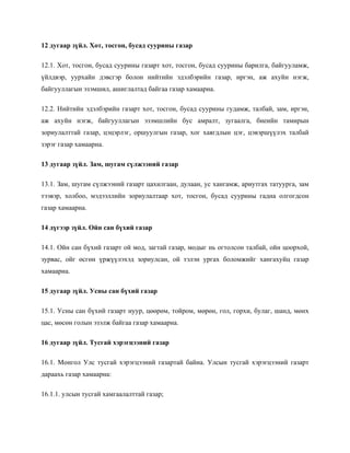 12 дугаар зүйл. Хот, тосгон, бусад суурины газар
12.1. Хот, тосгон, бусад суурины газарт хот, тосгон, бусад суурины барилга, байгууламж,
үйлдвэр, уурхайн дэвсгэр болон нийтийн эдэлбэрийн газар, иргэн, аж ахуйн нэгж,
байгууллагын эзэмшил, ашиглалтад байгаа газар хамаарна.
12.2. Нийтийн эдэлбэрийн газарт хот, тосгон, бусад суурины гудамж, талбай, зам, иргэн,
аж ахуйн нэгж, байгууллагын эзэмшлийн бус амралт, зугаалга, биеийн тамирын
зориулалттай газар, цэцэрлэг, оршуулгын газар, хог хаягдлын цэг, цэвэршүүлэх талбай
зэрэг газар хамаарна.
13 дугаар зүйл. Зам, шугам сүлжээний газар
13.1. Зам, шугам сүлжээний газарт цахилгаан, дулаан, ус хангамж, ариутгах татуурга, зам
тээвэр, холбоо, мэдээллийн зориулалтаар хот, тосгон, бусад суурины гадна олгогдсон
газар хамаарна.
14 дүгээр зүйл. Ойн сан бүхий газар
14.1. Ойн сан бүхий газарт ой мод, загтай газар, модыг нь огтолсон талбай, ойн цоорхой,
зурвас, ойг өсгөн үржүүлэхэд зориулсан, ой тэлэн ургах боломжийг хангахуйц газар
хамаарна.
15 дугаар зүйл. Усны сан бүхий газар
15.1. Усны сан бүхий газарт нуур, цөөрөм, тойром, мөрөн, гол, горхи, булаг, шанд, мөнх
цас, мөсөн голын эзэлж байгаа газар хамаарна.
16 дугаар зүйл. Тусгай хэрэгцээний газар
16.1. Монгол Улс тусгай хэрэгцээний газартай байна. Улсын тусгай хэрэгцээний газарт
дараахь газар хамаарна:
16.1.1. улсын тусгай хамгаалалттай газар;
 