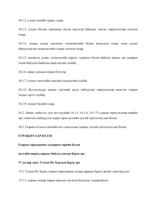 16.1.2. улсын хилийн зурвас газар;
16.1.3. улсын батлан хамгаалах болон аюулгүй байдлыг хангах зориулалтаар олгосон
газар;
16.1.4. гадаад улсын дипломат төлөөлөгчийн болон консулын газар, олон улсын
байгууллагын төлөөлөгчийн газарт олгосон газар;
16.1.5. шинжлэх ухаан, технологийн сорилт, туршилт болон байгаль орчин, цаг агаарын
төлөв байдлын байнгын ажиглалтын талбай;
16.1.6. аймаг дундын отрын бэлчээр;
16.1.7. улсын тэжээлийн сангийн хадлангийн талбай.
16.1.8. бүтээгдэхүүн хуваах гэрээний дагуу хайгуулын зориулалтаар ашиглах газрын
тосны гэрээт талбай;
16.1.9. чөлөөт бүсийн газар.
16.2. Аймаг, нийслэл, сум энэ хуулийн 16.1.1, 16.1.6, 16.1.7-д заасан зориулалтаар өөрийн
эрх хэмжээнд нийцүүлэн газрыг орон нутгийн тусгай хэрэгцээнд авч болно.
16.3. Газрын нэгдмэл сангийн аль ч ангиллын газраас тусгай хэрэгцээнд авч болно.
ГУРАВДУГААР БҮЛЭГ
Газрын харилцааны талаархи төрийн болон
нутгийн өөрөө удирдах байгууллагын бүрэн эрх
17 дугаар зүйл. Улсын Их Хурлын бүрэн эрх
17.1. Улсын Их Хурал газрын харилцааны талаар дараахь бүрэн эрхийг хэрэгжүүлнэ:
17.1.1. газрын талаар төрөөс явуулах нэгдсэн бодлогыг тодорхойлох;
 