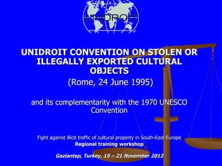 UNIDROIT CONVENTION ON STOLEN OR
   ILLEGALLY EXPORTED CULTURAL
              OBJECTS
         (Rome, 24 June 1995)

 and its complementarity with the 1970 UNESCO
                  Convention


  Fight against illicit traffic of cultural property in South-East Europe
                      Regional training workshop

          Gaziantep, Turkey, 19 – 21 November 2012
 