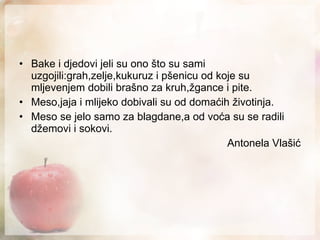 Bake i djedovi jeli su ono što su sami uzgojili:grah,zelje,kukuruz i pšenicu od koje su mljevenjem dobili brašno za kruh,žgance i pite. Meso,jaja i mlijeko dobivali su od domaćih životinja. Meso se jelo samo za blagdane,a od voća su se radili džemovi i sokovi. Antonela Vlašić 