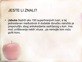 JESTE LI ZNALI? Jabuka  Sadrži oko 150 superhranjivih tvari, a taj jednostavan međuobrok ili dodatak doručku naročito je preporučljiv zbog antioksidanta sadržanog u kori. Ima moć uništavanja  nekih  virusa , pa nemojte tom voću guliti koru. 