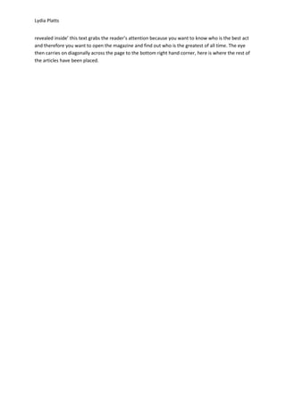 Lydia Platts


revealed inside’ this text grabs the reader’s attention because you want to know who is the best act
and therefore you want to open the magazine and find out who is the greatest of all time. The eye
then carries on diagonally across the page to the bottom right hand corner, here is where the rest of
the articles have been placed.
 