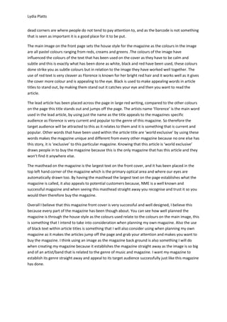 Lydia Platts


dead corners are where people do not tend to pay attention to, and as the barcode is not something
that is seen as important it is a good place for it to be put.

The main image on the front page sets the house style for the magazine as the colours in the image
are all pastel colours ranging from reds, creams and greens .The colours of the image have
influenced the colours of the text that has been used on the cover as they have to be calm and
subtle and this is exactly what has been done as white, black and red have been used, these colours
done strike you as subtle colours but in relation to the image they have worked well together. The
use of red text is very cleaver as Florence is known for her bright red hair and it works well as it gives
the cover more colour and is appealing to the eye. Black is used to make appealing words in article
titles to stand out, by making them stand out it catches your eye and then you want to read the
article.

The lead article has been placed across the page in large red writing, compared to the other colours
on the page this title stands out and jumps off the page. The artists name ‘Florence’ is the main word
used in the lead article, by using just the name as the title appeals to the magazines specific
audience as Florence is very current and popular to the genre of this magazine. So therefore the
target audience will be attracted to this as it relates to them and it is something that is current and
popular. Other words that have been used within the article title are ‘world exclusive’ by using these
words makes the magazine unique and different from every other magazine because no one else has
this story, it is ‘exclusive’ to this particular magazine. Knowing that this article is ‘world exclusive’
draws people in to buy the magazine because this is the only magazine that has this article and they
won’t find it anywhere else.

The masthead on the magazine is the largest text on the front cover, and it has been placed in the
top left hand corner of the magazine which is the primary optical area and where our eyes are
automatically drawn too. By having the masthead the largest text on the page establishes what the
magazine is called, it also appeals to potential customers because, NME is a well known and
successful magazine and when seeing this masthead straight away you recognise and trust it so you
would then therefore buy the magazine.

Overall I believe that this magazine front cover is very successful and well designed, I believe this
because every part of the magazine has been though about. You can see how well planned the
magazine is through the house style as the colours used relate to the colours on the main image, this
is something that I intend to take into consideration when planning my own magazine. Also the use
of black text within article titles is something that I will also consider using when planning my own
magazine as it makes the articles jump off the page and grab your attention and makes you want to
buy the magazine. I think using an image as the magazine back ground is also something I will do
when creating my magazine because it establishes the magazine straight away as the image is so big
and of an artist/band that is related to the genre of music and magazine. I want my magazine to
establish its genre straight away and appeal to its target audience successfully just like this magazine
has done.
 