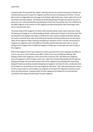 Lydia Platts


revealed inside’ this text grabs the reader’s attention because you want to know who is the best act
and therefore you want to open the magazine and find out who is the greatest of all time. The eye
then carries on diagonally across the page to the bottom right hand corner, here is where the rest of
the articles have been placed. This follows the Guttenberg Design Principle very well as this area is
where the eye is attracted therefore by placing the articles here they will be read. This is different to
the NME magazine as the articles on that magazine are placed along both sides of the page rather
than in one particular area.

The house styles of this magazine are black, white and dark yellow; these colours have been set by
the back ground image as it is a black background with a yellow bug. The text on the front cover then
corresponds to the background image as it follows the same colours of yellow and white. Mixmag
has used a successful house style as everything corresponds and looks professional, also the house
styles of the magazine make it stand out and grab your attention as this is not the normal look of a
magazine as magazines such as the NME are normally colourful and have cover stars on. By not
setting out the magazine like a traditional magazine it draws you in and makes you want to look at
the magazine.

Both of the magazines that I have looked at are both successful front covers although very different
as one is set out in a very tradition way, NME, and the other not so traditional, Mixmag. After
looking at both of the magazines I have come to the conclusion that I will follow the traditional
layout of magazines, which includes a cover star, rather than do what Mixmag did with the abstract
background image and minimalistic layout. Both of the magazines have followed the Guttenberg
Design Principle successfully and when designing my magazine I will take this into consideration and
try to follow it as successfully as these two magazines have done. Also I will chose particular colours
to form a house style to use throughout my magazine as this gives the magazine consistency and a
sense of professionalism. Looking at both of these magazines has helped me a lot and will help
contribute to the design and planning of my own magazine.
 