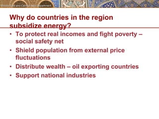 Why do countries in the region 
subsidize energy? 
• To protect real incomes and fight poverty – 
social safety net 
• Shield population from external price 
fluctuations 
• Distribute wealth – oil exporting countries 
• Support national industries 
 