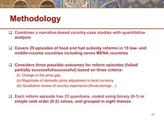 Methodology 
q Combines a narrative-based country-case studies with quantitative 
analysis 
q Covers 25 episodes of food and fuel subsidy reforms in 15 low- and 
middle-income countries including seven MENA countries 
q Considers three possible outcomes for reform episodes (failed/ 
partially successful/successful) based on three criteria: 
(i) Change in the price gap 
(ii) Magnitude of domestic price adjustment in local currency 
(iii) Qualitative review of country experience (fiscal savings…). 
q Each reform episode has 23 questions, coded using binary (0-1) or 
simple rank order (0-2) values, and grouped in eight themes 
24 
 