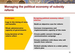 Managing the political economy of subsidy 
reform 
32 
Challenges: 
• Lags in the timing of costs 
and benefits 
• Weak administrative 
capacity of governments 
• Long duration of the 
reform effort 
Designing political economy-robust 
reforms: 
• Build an objective case for reform 
• Increase transparency and 
implementation capacity of the state 
• Create public concern through a 
communication campaign 
• Create coalitions with those who will 
benefit from reforms 
• Embed subsidy reform in a wider policy 
reform plan 
 