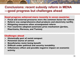 Conclusions: recent subsidy reform in MENA 
—good progress but challenges ahead 
Good progress achieved more recently in seven countries 
Ø Fiscal and external pressures were the common factor for reform 
Ø Reform was comprehensive (fuel products and electricity tariffs) 
Ø Mitigating measures often accompanied reform 
Ø Few countries adopted automatic price mechanism (Jordan, 
Mauritania, Morocco, and Tunisia) 
33 
Challenges ahead 
Ø Historically part of social compact 
Ø Potential source of unrest 
Ø Beneficiaries resist losing benefit 
Ø Difficult under political and security instability 
Ø Inflationary effect and possible negative impact on economic 
activity 
 