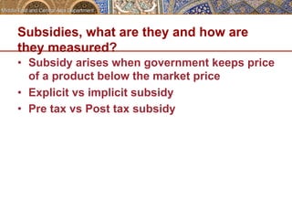 Subsidies, what are they and how are 
they measured? 
• Subsidy arises when government keeps price 
of a product below the market price 
• Explicit vs implicit subsidy 
• Pre tax vs Post tax subsidy 
 