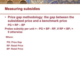 Measuring subsidies 
• Price gap methodology: the gap between the 
subsidized price and a benchmark price 
PG = RP – BP 
Pretax subsidy per unit = - PG = BP - RP, if RP < BP; = 
0 otherwise 
Where: 
PG: Price Gap 
RP: Retail Price 
BP: Retail Price 
 