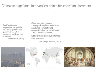 Cities are signiﬁcant intervention points for transitions because…
World’s cities are
responsible for up to 70
per cent of greenhouse
gas emissions while
occupying just 2 per cent
of its land.
(UN Habitat, 2011)
Cities are gaining power…
The largest 300 cities account for
nearly half (48%) of world
economic output yet contain only
19% of world population.
Some of these cities outperformed
their countries.
(Brookings Institute, 2012)
 