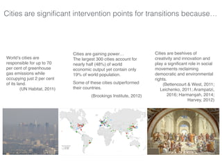 Cities are signiﬁcant intervention points for transitions because…
World’s cities are
responsible for up to 70
per cent of greenhouse
gas emissions while
occupying just 2 per cent
of its land.
(UN Habitat, 2011)
Cities are gaining power…
The largest 300 cities account for
nearly half (48%) of world
economic output yet contain only
19% of world population.
Some of these cities outperformed
their countries.
(Brookings Institute, 2012)
Cities are beehives of
creativity and innovation and
play a signiﬁcant role in social
movements reclaiming
democratic and environmental
rights.
(Bettencourt & West, 2011;
Leichenko, 2011; Arampatzi,
2016; Harmanşah, 2014;
Harvey, 2012)
 